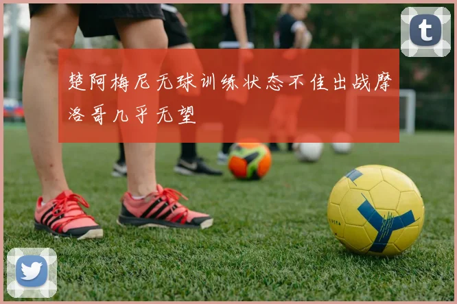 楚阿梅尼无球训练状态不佳出战摩洛哥几乎无望
