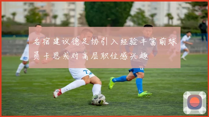名宿建议德足协引入经验丰富前球员卡恩或对高层职位感兴趣