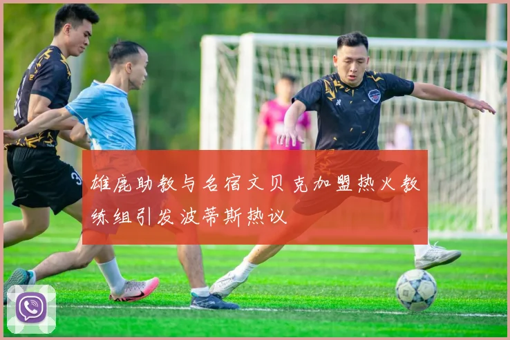 雄鹿助教与名宿文贝克加盟热火教练组引发波蒂斯热议