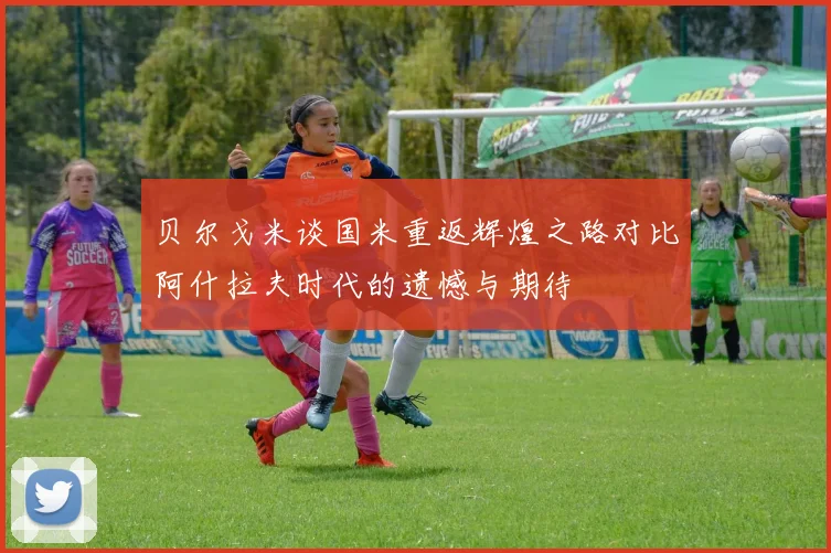 贝尔戈米谈国米重返辉煌之路对比阿什拉夫时代的遗憾与期待