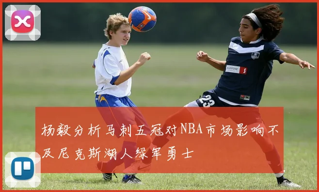 杨毅分析马刺五冠对NBA市场影响不及尼克斯湖人绿军勇士