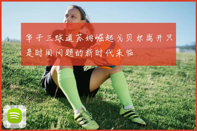 华子三球道苏姆崛起戈贝尔离开只是时间问题的新时代来临