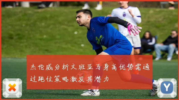杰伦威分析文班亚马身高优势需通过跑位策略激发其潜力