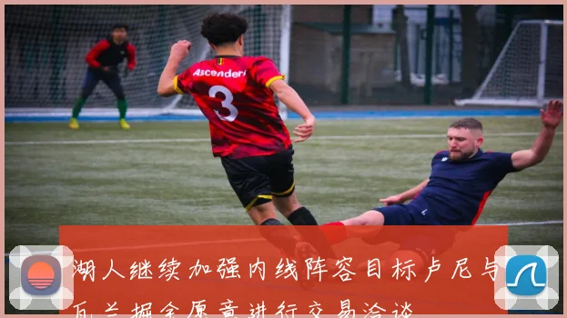 湖人继续加强内线阵容目标卢尼与瓦兰掘金愿意进行交易洽谈