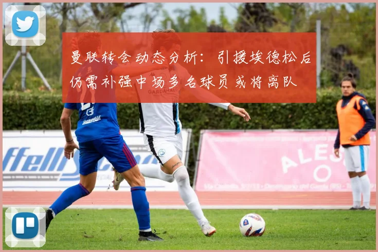 曼联转会动态分析：引援埃德松后仍需补强中场多名球员或将离队