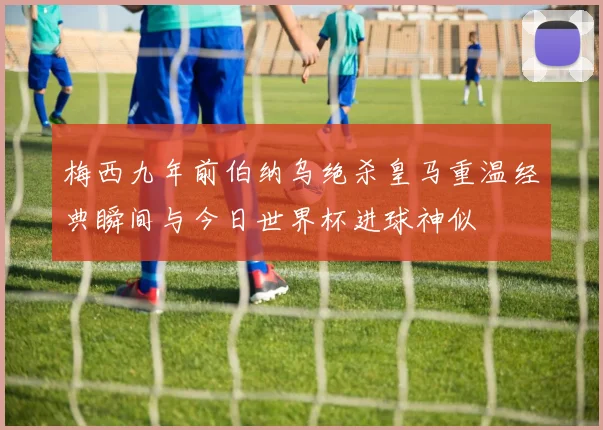 梅西九年前伯纳乌绝杀皇马重温经典瞬间与今日世界杯进球神似