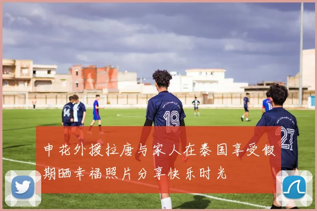 申花外援拉唐与家人在泰国享受假期晒幸福照片分享快乐时光