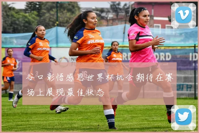 谷口彰悟感恩世界杯机会期待在赛场上展现最佳状态