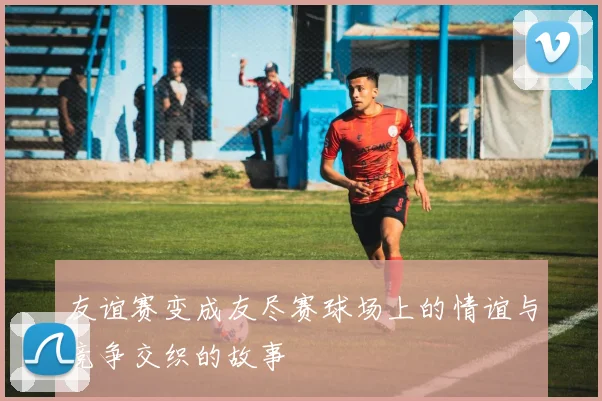 友谊赛变成友尽赛球场上的情谊与竞争交织的故事