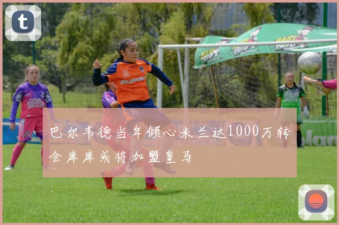 巴尔韦德当年倾心米兰达1000万转会库库或将加盟皇马