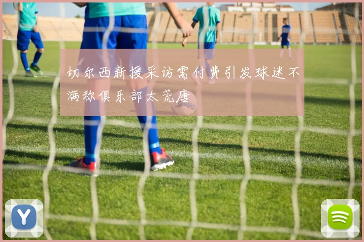 切尔西新援采访需付费引发球迷不满称俱乐部太荒唐