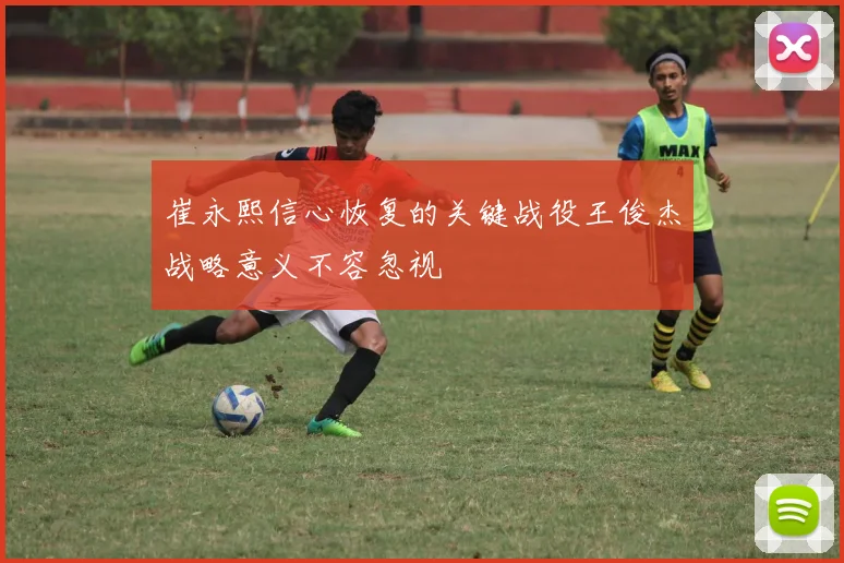 崔永熙信心恢复的关键战役王俊杰战略意义不容忽视