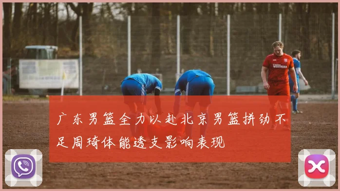 广东男篮全力以赴北京男篮拼劲不足周琦体能透支影响表现