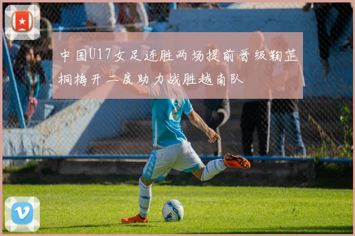 中国U17女足连胜两场提前晋级鞠芷桐梅开二度助力战胜越南队