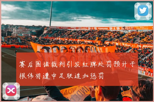 赛后围堵裁判引发红牌处罚预计于根伟将遭中足联追加惩罚