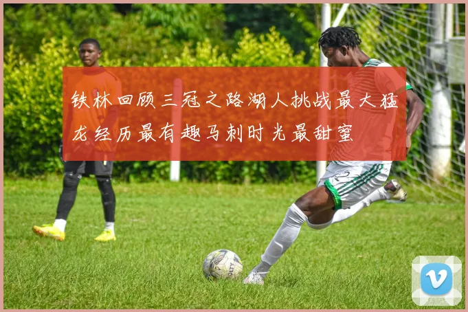 铁林回顾三冠之路湖人挑战最大猛龙经历最有趣马刺时光最甜蜜