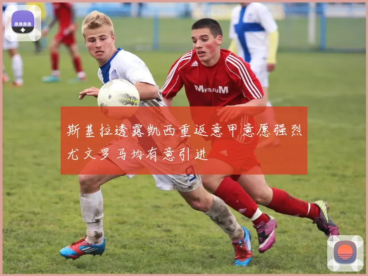 斯基拉透露凯西重返意甲意愿强烈尤文罗马均有意引进