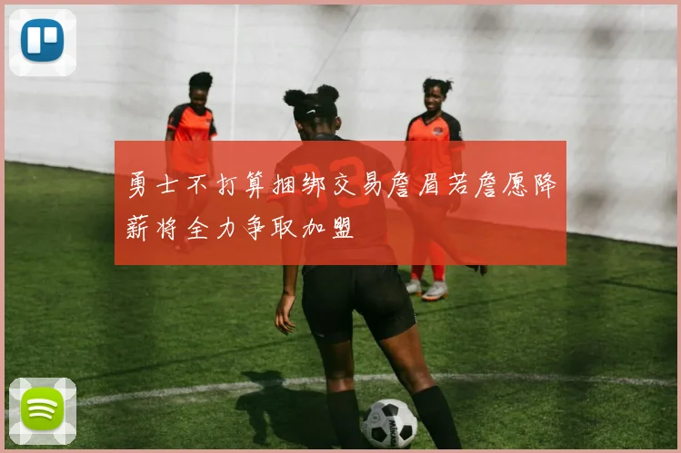 勇士不打算捆绑交易詹眉若詹愿降薪将全力争取加盟