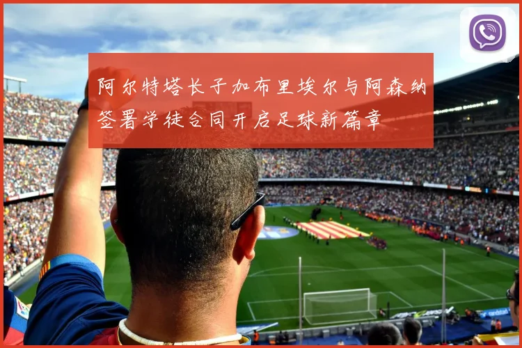阿尔特塔长子加布里埃尔与阿森纳签署学徒合同开启足球新篇章