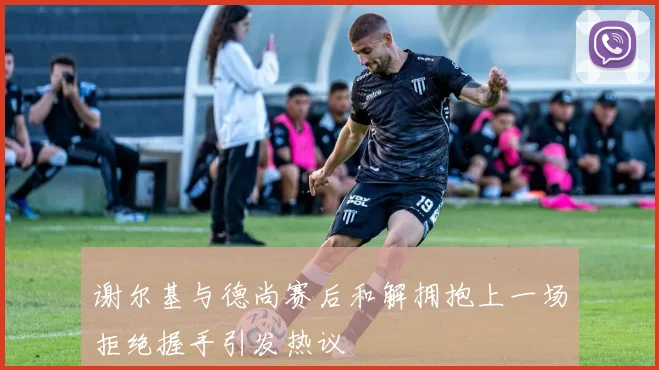 谢尔基与德尚赛后和解拥抱上一场拒绝握手引发热议
