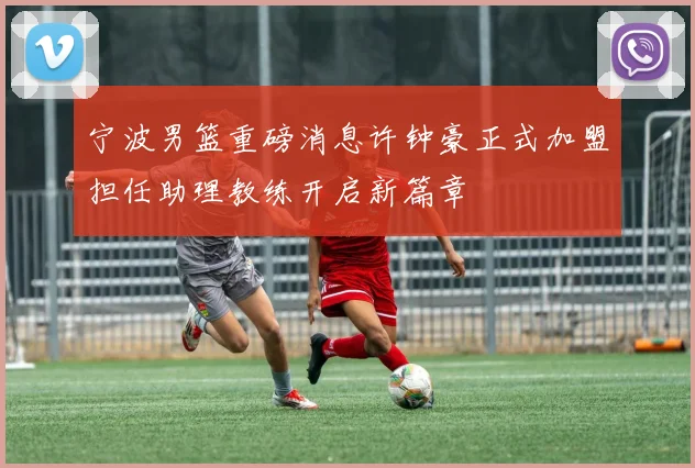 宁波男篮重磅消息许钟豪正式加盟担任助理教练开启新篇章