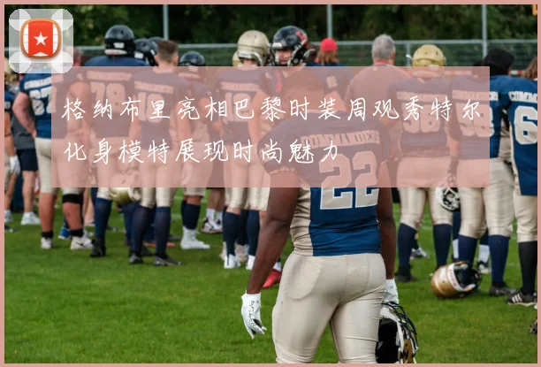 格纳布里亮相巴黎时装周观秀特尔化身模特展现时尚魅力