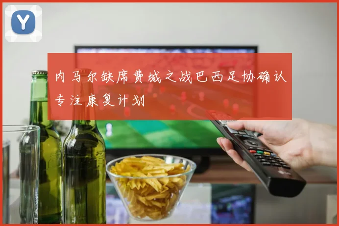 内马尔缺席费城之战巴西足协确认专注康复计划