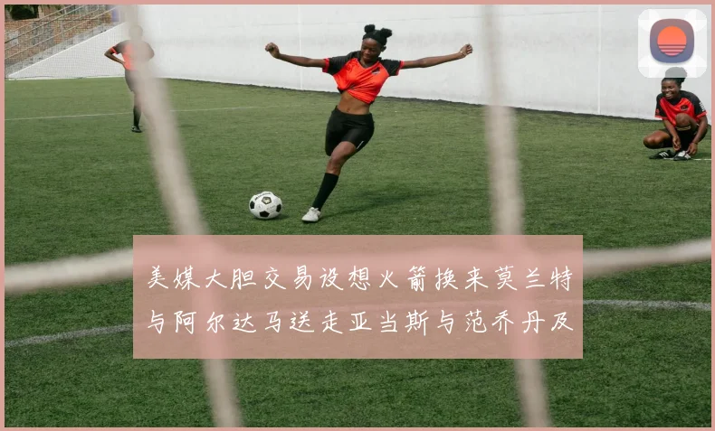 美媒大胆交易设想火箭换来莫兰特与阿尔达马送走亚当斯与范乔丹及两个选秀权
