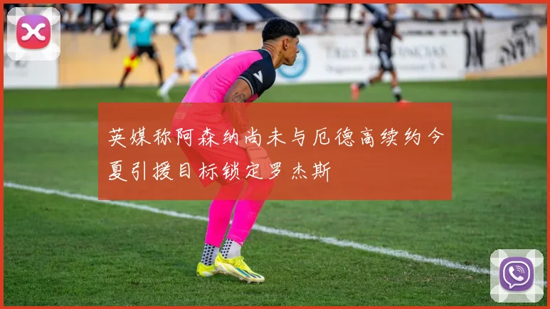 英媒称阿森纳尚未与厄德高续约今夏引援目标锁定罗杰斯