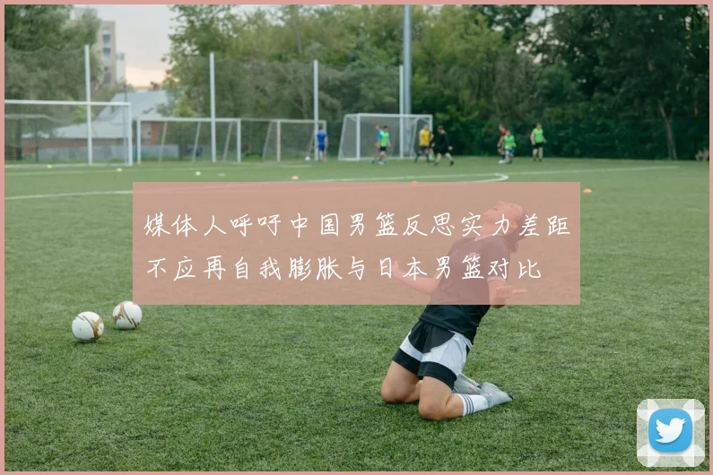 媒体人呼吁中国男篮反思实力差距不应再自我膨胀与日本男篮对比