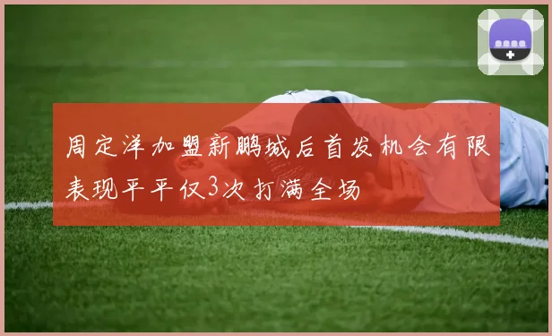 周定洋加盟新鹏城后首发机会有限表现平平仅3次打满全场