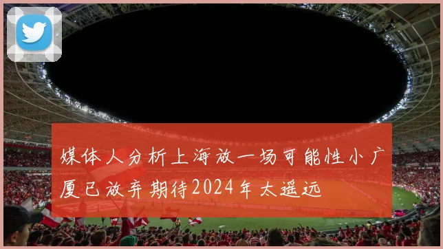 媒体人分析上海放一场可能性小广厦已放弃期待2024年太遥远