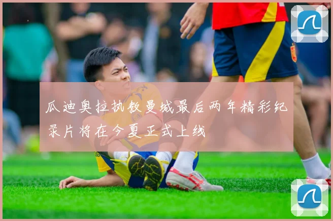 瓜迪奥拉执教曼城最后两年精彩纪录片将在今夏正式上线