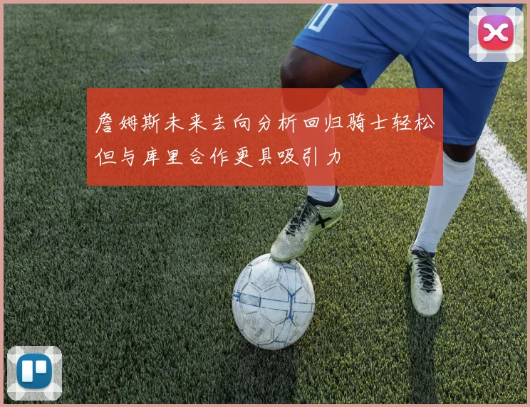 詹姆斯未来去向分析回归骑士轻松但与库里合作更具吸引力